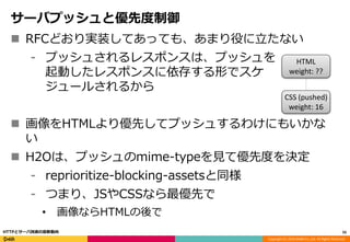 Copyright (C) 2016 DeNA Co.,Ltd. All Rights Reserved.
サーバプッシュと優先度制御
 RFCどおり実装してあっても、あまり役に立たない
⁃ プッシュされるレスポンスは、プッシュを
起動したレスポンスに依存する形でスケ
ジュールされるから
 画像をHTMLより優先してプッシュするわけにもいかな
い
 H2Oは、プッシュのmime-typeを見て優先度を決定
⁃ reprioritize-blocking-assetsと同様
⁃ つまり、JSやCSSなら最優先で
• 画像ならHTMLの後で
55HTTPとサーバ技術の最新動向
HTML
weight: ??
CSS (pushed)
weight: 16
 