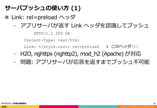 Copyright (C) 2016 DeNA Co.,Ltd. All Rights Reserved.
サーバプッシュの使い方 (1)
 Link: rel=preload ヘッダ
⁃ アプリサーバが返す Link ヘッダを認識してプッシュ
HTTP/1.1 200 OK
Content-Type: text/html
Link: </style.css>; rel=preload # このヘッダ!!!
⁃ H2O, nghttpx (nghttp2), mod_h2 (Apache) が対応
⁃ 問題: アプリサーバが応答を返すまでプッシュ不可能
56HTTPとサーバ技術の最新動向
 