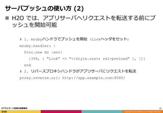 Copyright (C) 2016 DeNA Co.,Ltd. All Rights Reserved.
サーバプッシュの使い方 (2)
 H2O では、アプリサーバへリクエストを転送する前にプ
ッシュを開始可能
# 1. mrubyハンドラでプッシュを開始 (Linkヘッダをセット)
mruby.handler: |
Proc.new do |env|
[399, { "Link" => "</style.css>; rel=preload" }, []]
end
# 2. リバースプロキシハンドラがアプリサーバにリクエストを転送
proxy.reverse.url: http://app.example.com:8080/
57HTTPとサーバ技術の最新動向
 