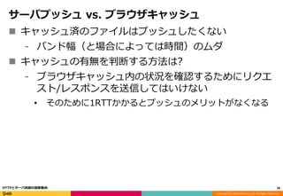 Copyright (C) 2016 DeNA Co.,Ltd. All Rights Reserved.
サーバプッシュ vs. ブラウザキャッシュ
 キャッシュ済のファイルはプッシュしたくない
⁃ バンド幅（と場合によっては時間）のムダ
 キャッシュの有無を判断する方法は?
⁃ ブラウザキャッシュ内の状況を確認するためにリクエ
スト/レスポンスを送信してはいけない
• そのために1RTTかかるとプッシュのメリットがなくなる
58HTTPとサーバ技術の最新動向
 