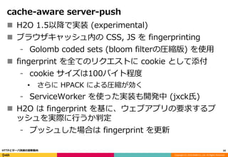 Copyright (C) 2016 DeNA Co.,Ltd. All Rights Reserved.
cache-aware server-push
 H2O 1.5以降で実装 (experimental)
 ブラウザキャッシュ内の CSS, JS を fingerprinting
⁃ Golomb coded sets (bloom filterの圧縮版) を使用
 fingerprint を全てのリクエストに cookie として添付
⁃ cookie サイズは100バイト程度
• さらに HPACK による圧縮が効く
⁃ ServiceWorker を使った実装も開発中 (jxck氏)
 H2O は fingerprint を基に、ウェブアプリの要求するプ
ッシュを実際に行うか判定
⁃ プッシュした場合は fingerprint を更新
59HTTPとサーバ技術の最新動向
 