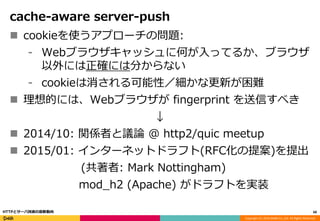 Copyright (C) 2016 DeNA Co.,Ltd. All Rights Reserved.
cache-aware server-push
 cookieを使うアプローチの問題:
⁃ Webブラウザキャッシュに何が入ってるか、ブラウザ
以外には正確には分からない
⁃ cookieは消される可能性／細かな更新が困難
 理想的には、Webブラウザが fingerprint を送信すべき
↓
 2014/10: 関係者と議論 @ http2/quic meetup
 2015/01: インターネットドラフト(RFC化の提案)を提出
(共著者: Mark Nottingham)
mod_h2 (Apache) がドラフトを実装
60HTTPとサーバ技術の最新動向
 