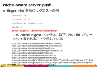 Copyright (C) 2016 DeNA Co.,Ltd. All Rights Reserved.
cache-aware server-push
 fingerprint を含むリクエストの例
:method: GET
:scheme: https
:authority: example.com
:path: /
cache-digest: IdrjaOrSB4wfpbxdx5Q/
⁃ この cache-digest ヘッダは、以下12の URL がキャ
ッシュ済であることを示している
https://example.com/assets/css/bootstrap.min.css,
https://example.com/assets/css/font-awesome.css,
https://example.com/assets/css/header.css,
https://example.com/assets/css/magnific-popup.css,
https://example.com/assets/css/main.css,
https://example.com/assets/css/pinstrap.css,
https://example.com/assets/css/pinterest.css,
https://example.com/js/bootstrap.min.js, https://example.com/js/jquery-1.11.0.js,
https://example.com/js/jquery-ui.min.js, https://example.com/js/jquery.magnific-
popup.js, https://example.com/js/pinterest.js 61HTTPとサーバ技術の最新動向
 