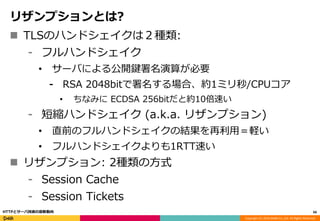 Copyright (C) 2016 DeNA Co.,Ltd. All Rights Reserved.
リザンプションとは?
 TLSのハンドシェイクは２種類:
⁃ フルハンドシェイク
• サーバによる公開鍵署名演算が必要
⁃ RSA 2048bitで署名する場合、約1ミリ秒/CPUコア
• ちなみに ECDSA 256bitだと約10倍速い
⁃ 短縮ハンドシェイク (a.k.a. リザンプション)
• 直前のフルハンドシェイクの結果を再利用＝軽い
• フルハンドシェイクよりも1RTT速い
 リザンプション: 2種類の方式
⁃ Session Cache
⁃ Session Tickets
66HTTPとサーバ技術の最新動向
 