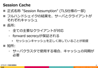 Copyright (C) 2016 DeNA Co.,Ltd. All Rights Reserved.
Session Cache
 正式名称 "Session Resumption" (TLS仕様の一部)
 フルハンドシェイクの結果を、サーバとクライアントが
それぞれキャッシュ
 長所:
⁃ 全ての主要なクライアントが対応
⁃ forward secrecyが保証される
• セッションキャッシュを正しく消していることが前提
 短所:
⁃ サーバクラスタで使用する場合、キャッシュの同期が
必要
67HTTPとサーバ技術の最新動向
 