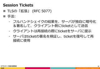 Copyright (C) 2016 DeNA Co.,Ltd. All Rights Reserved.
Session Tickets
 TLSの「拡張」 (RFC 5077)
 手法:
⁃ フルハンドシェイクの結果を、サーバが独自に暗号化
＆署名して、クライアント側にticketとして送信
⁃ クライアントは再接続の際にticketをサーバに提示
⁃ サーバはticketの署名を検証し、ticketを復号して再
接続に使用
68HTTPとサーバ技術の最新動向
 