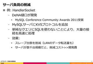 Copyright (C) 2016 DeNA Co.,Ltd. All Rights Reserved.
サーバ負荷の削減
 例: HandlerSocket
⁃ DeNA樋口が開発
• MySQL Conference Community Awards 2011受賞
⁃ MySQLサーバにKVSプロトコルを追加
⁃ 単純なクエリにSQLを使わないことにより、大量の接
続を高速に処理
⁃ 効果:
• スレーブ台数を削減（LANのデータ転送量も）
• サーバが数千台規模だと、削減コスト>>開発費
7HTTPとサーバ技術の最新動向
 