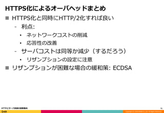 Copyright (C) 2016 DeNA Co.,Ltd. All Rights Reserved.
HTTPS化によるオーバヘッドまとめ
 HTTPS化と同時にHTTP/2化すれば良い
⁃ 利点:
• ネットワークコストの削減
• 応答性の改善
⁃ サーバコストは同等か減少（するだろう）
• リザンプションの設定に注意
 リザンプションが困難な場合の緩和策: ECDSA
71HTTPとサーバ技術の最新動向
 