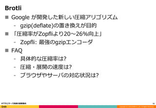 Copyright (C) 2016 DeNA Co.,Ltd. All Rights Reserved.
Brotli
 Google が開発した新しい圧縮アリゴリズム
⁃ gzip(deflate)の置き換えが目的
 「圧縮率がZopfliより20〜26%向上」
⁃ Zopfli: 最強のgzipエンコーダ
 FAQ
⁃ 具体的な圧縮率は?
⁃ 圧縮・展開の速度は?
⁃ ブラウザやサーバの対応状況は?
73HTTPとサーバ技術の最新動向
 