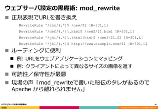 Copyright (C) 2016 DeNA Co.,Ltd. All Rights Reserved.
ウェブサーバ設定の黒魔術: mod_rewrite
 正規表現でURLを書き換え
RewriteRule ^/abc/(.*)$ /new/$1 [R=301,L]
RewriteRule ^/def/(.*).html$ /new2/$1.html [R=301,L]
RewriteRule ^/ghi/(.*).(html|htm)$ /new3/$1.$2 [R=301,L]
RewriteRule ^/jkl/(.*)$ http://www.example.com/$1 [R=301,L]
 ルーティングに便利
 例: URLをウェブアプリケーションにマッピング
 例: クライアントによって異なるサイズの画像を返す
 可読性／保守性が最悪
 現場の声「mod_rewriteで書いた秘伝のタレがあるので
Apache から離れられません」
78HTTPとサーバ技術の最新動向
 