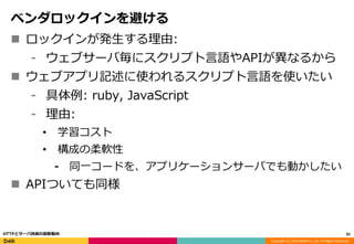 Copyright (C) 2016 DeNA Co.,Ltd. All Rights Reserved.
ベンダロックインを避ける
 ロックインが発生する理由:
⁃ ウェブサーバ毎にスクリプト言語やAPIが異なるから
 ウェブアプリ記述に使われるスクリプト言語を使いたい
⁃ 具体例: ruby, JavaScript
⁃ 理由:
• 学習コスト
• 構成の柔軟性
⁃ 同一コードを、アプリケーションサーバでも動かしたい
 APIついても同様
81HTTPとサーバ技術の最新動向
 