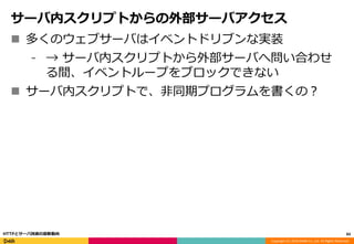 Copyright (C) 2016 DeNA Co.,Ltd. All Rights Reserved.
サーバ内スクリプトからの外部サーバアクセス
 多くのウェブサーバはイベントドリブンな実装
⁃ → サーバ内スクリプトから外部サーバへ問い合わせ
る間、イベントループをブロックできない
 サーバ内スクリプトで、非同期プログラムを書くの？
83HTTPとサーバ技術の最新動向
 