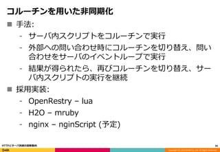 Copyright (C) 2016 DeNA Co.,Ltd. All Rights Reserved.
コルーチンを用いた非同期化
 手法:
⁃ サーバ内スクリプトをコルーチンで実行
⁃ 外部への問い合わせ時にコルーチンを切り替え、問い
合わせをサーバのイベントループで実行
⁃ 結果が得られたら、再びコルーチンを切り替え、サー
バ内スクリプトの実行を継続
 採用実装:
⁃ OpenRestry – lua
⁃ H2O – mruby
⁃ nginx – nginScript (予定)
84HTTPとサーバ技術の最新動向
 