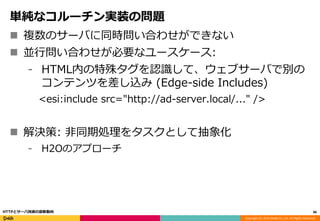 Copyright (C) 2016 DeNA Co.,Ltd. All Rights Reserved.
単純なコルーチン実装の問題
 複数のサーバに同時問い合わせができない
 並行問い合わせが必要なユースケース:
⁃ HTML内の特殊タグを認識して、ウェブサーバで別の
コンテンツを差し込み (Edge-side Includes)
<esi:include src="http://ad-server.local/..." />
 解決策: 非同期処理をタスクとして抽象化
⁃ H2Oのアプローチ
86HTTPとサーバ技術の最新動向
 
