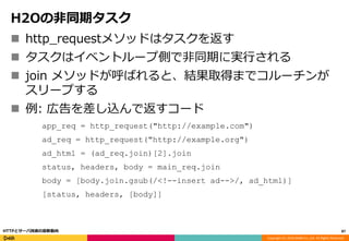 Copyright (C) 2016 DeNA Co.,Ltd. All Rights Reserved.
H2Oの非同期タスク
 http_requestメソッドはタスクを返す
 タスクはイベントループ側で非同期に実行される
 join メソッドが呼ばれると、結果取得までコルーチンが
スリープする
 例: 広告を差し込んで返すコード
app_req = http_request("http://example.com")
ad_req = http_request("http://example.org")
ad_html = (ad_req.join)[2].join
status, headers, body = main_req.join
body = [body.join.gsub(/<!--insert ad-->/, ad_html)]
[status, headers, [body]]
87HTTPとサーバ技術の最新動向
 