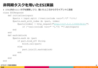 Copyright (C) 2016 DeNA Co.,Ltd. All Rights Reserved.
非同期タスクを用いたESI実装
# HTML内の<ESI>タグを展開しつつ、届いたところからクライアントに送信
class ESIResponse
def initialize(input)
@parts = input.split /(<esi:include +src=".*?" */>)/
@parts.each_with_index do |part, index|
@parts[index] = http_request("http://127.0.0.1:5000/#{$1}")
if /^<esi:include +src=" *(.*?) *"/.match(part)
end
end
def each(&block)
@parts.each do |part
if part.kind_of? String
block.call(part)
else
part.join[2].each(&block)
end
end
end
end
88HTTPとサーバ技術の最新動向
 