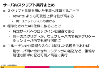 Copyright (C) 2016 DeNA Co.,Ltd. All Rights Reserved.
サーバ内スクリプト実行まとめ
 スクリプト言語を用いた実装へ移項することで
⁃ rewrite よりも可読性と保守性が高まる
• 例: ユニットテストも書ける
 標準化されたAPI仕様に依ることで
⁃ 特定サーバへのロックインを回避できる
⁃ 同一のスクリプトが、ウェブサーバ内でもアプリケー
ションサーバ内でも実行可能に
 コルーチンや非同期タスクに対応した処理系であれば
⁃ 別サーバ問い合わせやコンテンツの差込など、複雑な
処理も簡単に記述可能／高速に実行
89HTTPとサーバ技術の最新動向
 