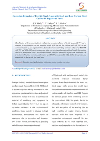 Journal of Materials & Metallurgical Engineering
Volume 2, Issue 1, April 2012, Pages 9–22.

___________________________________________________________________________

Corrosion Behavior of Ferritic Steel, Austenitic Steel and Low Carbon Steel
Grades in Sugarcane Juice
1

S. B. Wesley 1*, H. S. Goyal 1, S. C. Mishra 2
Department of Mechanical Engineering, Motilal Nehru National Institute
of Technology, Allahabad, India-211004
2
Department of Metallurgical & Materials Engineering,
National Institute of Technology, Rourkela, India-769008
ABSTRACT

The objective of the present study is to evaluate the corrosion behavior of ferritic grade AISI 444 and to
compare its performance with the austenitic grade AISI 304 and low carbon steel AISI 1010 in the
corrosive medium of raw sugarcane juice. General corrosion and pitting corrosion behavior of AISI 444,
AISI 304 and AISI 1010 steels in sugarcane juice was investigated using traditional weight loss method
and cyclic polarization scan. Crevice corrosion tests were also conducted, as per ASTM standard G 78.
It is observed that the corrosion performance of AISI 444 as compared to AISI 1010 is far superior and
comparable to that of AISI 304 grade steel.
Keywords: Stainless steel, polarization, pitting corrosion, crevice corrosion

*Author for Correspondence E-mail: sunilwesley@rediffmail.com

1. INTRODUCTION

of/fabricated with stainless steel, mainly for
excellent

corrosion

resistance,

better

In sugar industry most of the equipment parts

hygiene, fewer breakdowns of the plant, etc.

used are made from mild steel [1]. Mild steel

Most sugar mills across the world have

is extensively used mainly because of its low

switched over to use the components made of

cost, good mechanical properties, and ease of

various grades of stainless steel [2]. Among

fabrication. Hence it is used as construction

the various grades, most commonly used is

material of machinery and equipment in

the conventional AISI 304 grade, due to its

Indian sugar industry. However, it has a poor

all-round performance in most environments.

corrosion resistance in that environmental

But, with the prices of 304 soaring (due to

condition. Sugar industry is plagued by high

high volatility of nickel prices), ferritic

maintenance, replacement and repair of

stainless steel has been proposed as a

equipment due to corrosion and abrasion.

prospective replacement material for the

Due to this reason, the industry is gradually

sugar industry. It has been reported that,

switching over to components made

stainless steel depends on the formation of a

ISSN:2231–3818© STM Journals 2012. All Rights Reserved

Page 9

 