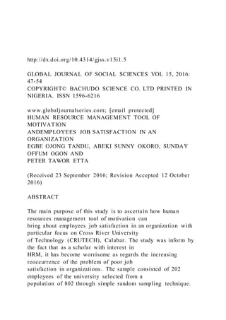 http://dx.doi.org/10.4314/gjss.v15i1.5
GLOBAL JOURNAL OF SOCIAL SCIENCES VOL 15, 2016:
47-54
COPYRIGHT© BACHUDO SCIENCE CO. LTD PRINTED IN
NIGERIA. ISSN 1596-6216
www.globaljournalseries.com; [email protected]
HUMAN RESOURCE MANAGEMENT TOOL OF
MOTIVATION
ANDEMPLOYEES JOB SATISFACTION IN AN
ORGANIZATION
EGBE OJONG TANDU, ABEKI SUNNY OKORO, SUNDAY
OFFUM OGON AND
PETER TAWOR ETTA
(Received 23 September 2016; Revision Accepted 12 October
2016)
ABSTRACT
The main purpose of this study is to ascertain how human
resources management tool of motivation can
bring about employees job satisfaction in an organization with
particular focus on Cross River University
of Technology (CRUTECH), Calabar. The study was inform by
the fact that as a scholar with interest in
HRM, it has become worrisome as regards the increasing
reoccurrence of the problem of poor job
satisfaction in organizations. The sample consisted of 202
employees of the university selected from a
population of 802 through simple random sampling technique.
 