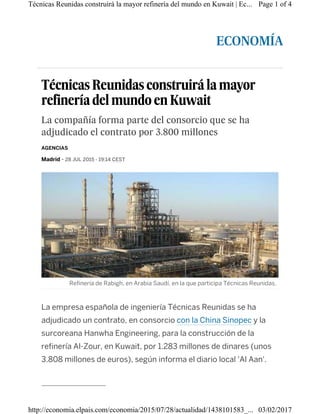 ECONOMÍA
Técnicas Reunidas construirá la mayor
refinería del mundoen Kuwait
La compañía forma parte del consorcio que se ha
adjudicado el contrato por 3.800 millones
Madrid - 28 JUL 2015 - 19:14 CEST
La empresa española de ingeniería Técnicas Reunidas se ha
adjudicado un contrato, en consorcio con la China Sinopec y la
surcoreana Hanwha Engineering, para la construcción de la
refinería Al-Zour, en Kuwait, por 1.283 millones de dinares (unos
3.808 millones de euros), según informa el diario local 'Al Aan'.
AGENCIAS
Refinería de Rabigh, en Arabia Saudí, en la que participa Técnicas Reunidas.
Page 1 of 4Técnicas Reunidas construirá la mayor refinería del mundo en Kuwait | Ec...
03/02/2017http://economia.elpais.com/economia/2015/07/28/actualidad/1438101583_...
 