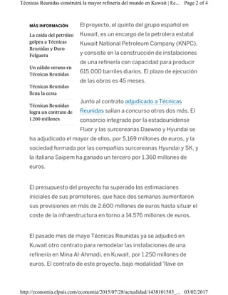 MÁS INFORMACIÓN
La caída del petróleo
golpea a Técnicas
Reunidas y Duro
Felguera
Un cálido verano en
Técnicas Reunidas
Técnicas Reunidas
llena la cesta
Técnicas Reunidas
logra un contrato de
1.200 millones
El proyecto, el quinto del grupo español en
Kuwait, es un encargo de la petrolera estatal
Kuwait National Petroleum Company (KNPC),
y consiste en la construcción de instalaciones
de una refinería con capacidad para producir
615.000 barriles diarios. El plazo de ejecución
de las obras es 45 meses.
Junto al contrato adjudicado a Técnicas
Reunidas salían a concurso otros dos más. El
consorcio integrado por la estadounidense
Fluor y las surcoreanas Daewoo y Hyundai se
ha adjudicado el mayor de ellos, por 5.169 millones de euros, y la
sociedad formada por las compañías surcoreanas Hyundai y SK, y
la italiana Saipem ha ganado un tercero por 1.360 millones de
euros.
El presupuesto del proyecto ha superado las estimaciones
iniciales de sus promotores, que hace dos semanas aumentaron
sus previsiones en más de 2.600 millones de euros hasta situar el
coste de la infraestructura en torno a 14.576 millones de euros.
El pasado mes de mayo Técnicas Reunidas ya se adjudicó en
Kuwait otro contrato para remodelar las instalaciones de una
refinería en Mina Al-Ahmadi, en Kuwait, por 1.250 millones de
euros. El contrato de este proyecto, bajo modalidad 'llave en
Page 2 of 4Técnicas Reunidas construirá la mayor refinería del mundo en Kuwait | Ec...
03/02/2017http://economia.elpais.com/economia/2015/07/28/actualidad/1438101583_...
 