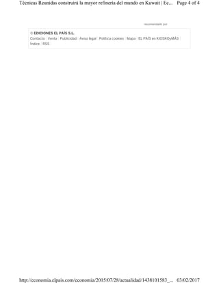 recomendado por
© EDICIONES EL PAÍS S.L.
Contacto Venta Publicidad Aviso legal Política cookies Mapa EL PAÍS en KIOSKOyMÁS
Índice RSS
Page 4 of 4Técnicas Reunidas construirá la mayor refinería del mundo en Kuwait | Ec...
03/02/2017http://economia.elpais.com/economia/2015/07/28/actualidad/1438101583_...
 