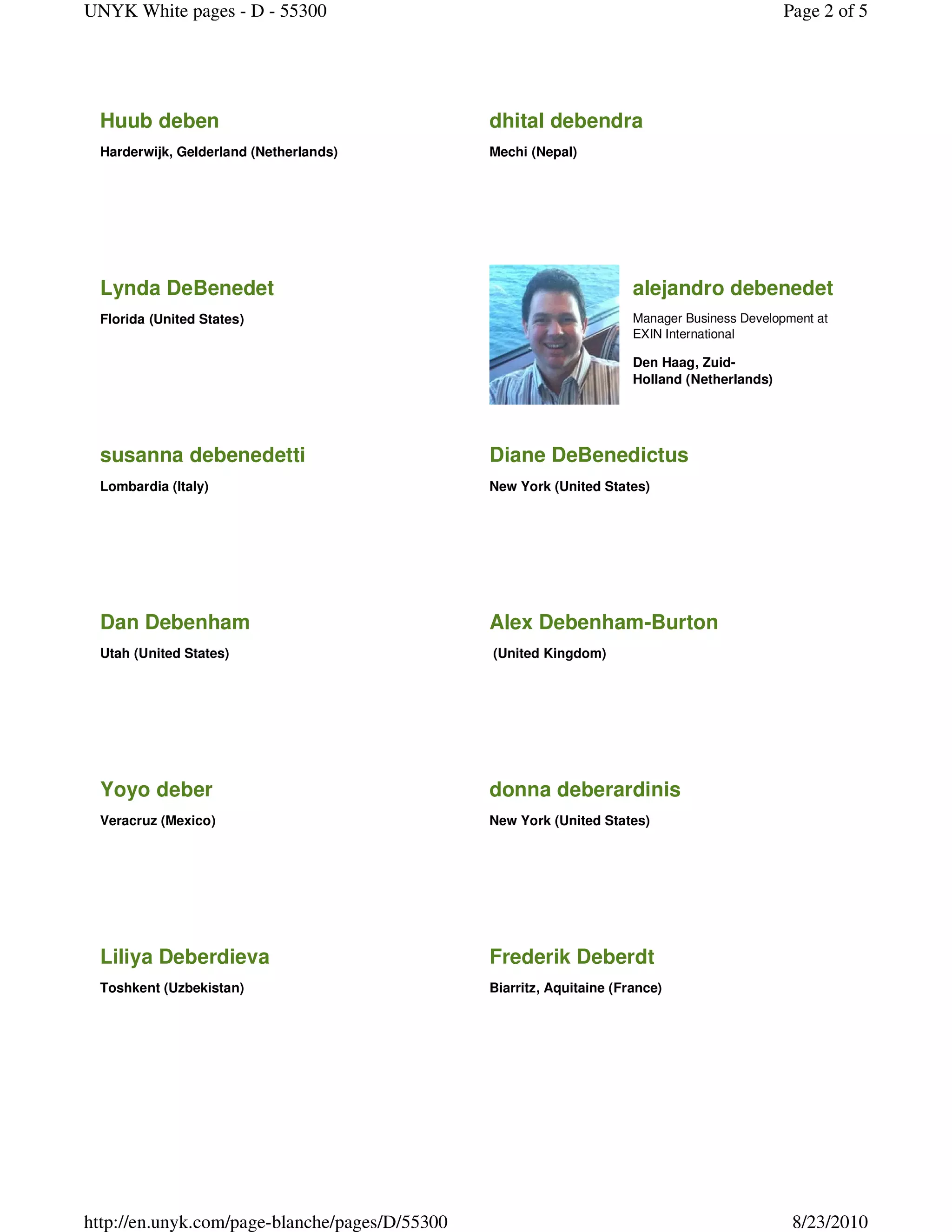 UNYK White pages - D - 55300                                                                   Page 2 of 5




 Huub deben                                     dhital debendra
 Harderwijk, Gelderland (Netherlands)           Mechi (Nepal)




 Lynda DeBenedet                                                       alejandro debenedet
 Florida (United States)                                               Manager Business Development at
                                                                       EXIN International

                                                                       Den Haag, Zuid-
                                                                       Holland (Netherlands)




 susanna debenedetti                            Diane DeBenedictus
 Lombardia (Italy)                              New York (United States)




 Dan Debenham                                   Alex Debenham-Burton
 Utah (United States)                           (United Kingdom)




 Yoyo deber                                     donna deberardinis
 Veracruz (Mexico)                              New York (United States)




 Liliya Deberdieva                              Frederik Deberdt
 Toshkent (Uzbekistan)                          Biarritz, Aquitaine (France)




http://en.unyk.com/page-blanche/pages/D/55300                                                   8/23/2010
 