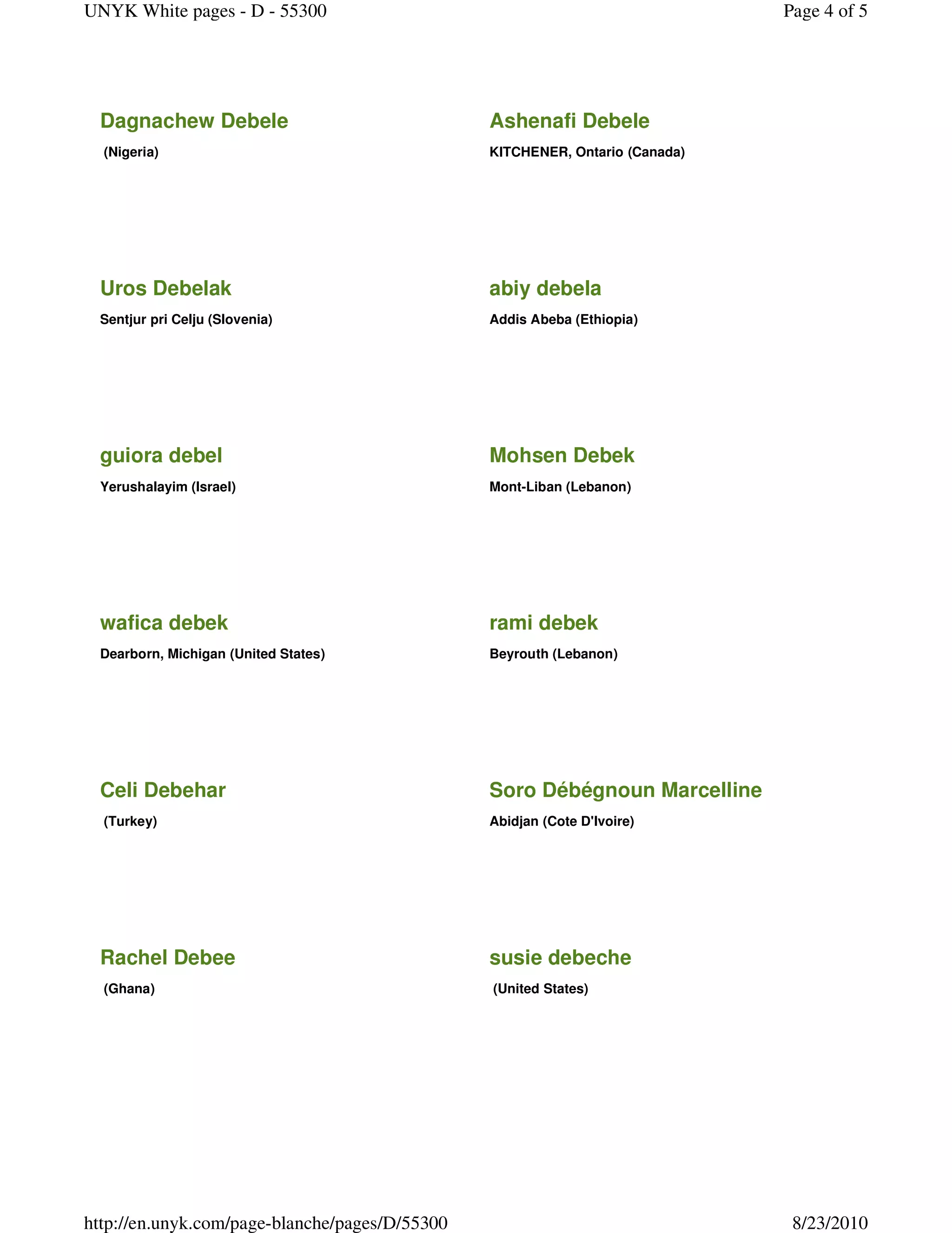 UNYK White pages - D - 55300                                                  Page 4 of 5




 Dagnachew Debele                               Ashenafi Debele
  (Nigeria)                                     KITCHENER, Ontario (Canada)




 Uros Debelak                                   abiy debela
 Sentjur pri Celju (Slovenia)                   Addis Abeba (Ethiopia)




 guiora debel                                   Mohsen Debek
 Yerushalayim (Israel)                          Mont-Liban (Lebanon)




 wafica debek                                   rami debek
 Dearborn, Michigan (United States)             Beyrouth (Lebanon)




 Celi Debehar                                   Soro Débégnoun Marcelline
  (Turkey)                                      Abidjan (Cote D'Ivoire)




 Rachel Debee                                   susie debeche
  (Ghana)                                       (United States)




http://en.unyk.com/page-blanche/pages/D/55300                                  8/23/2010
 