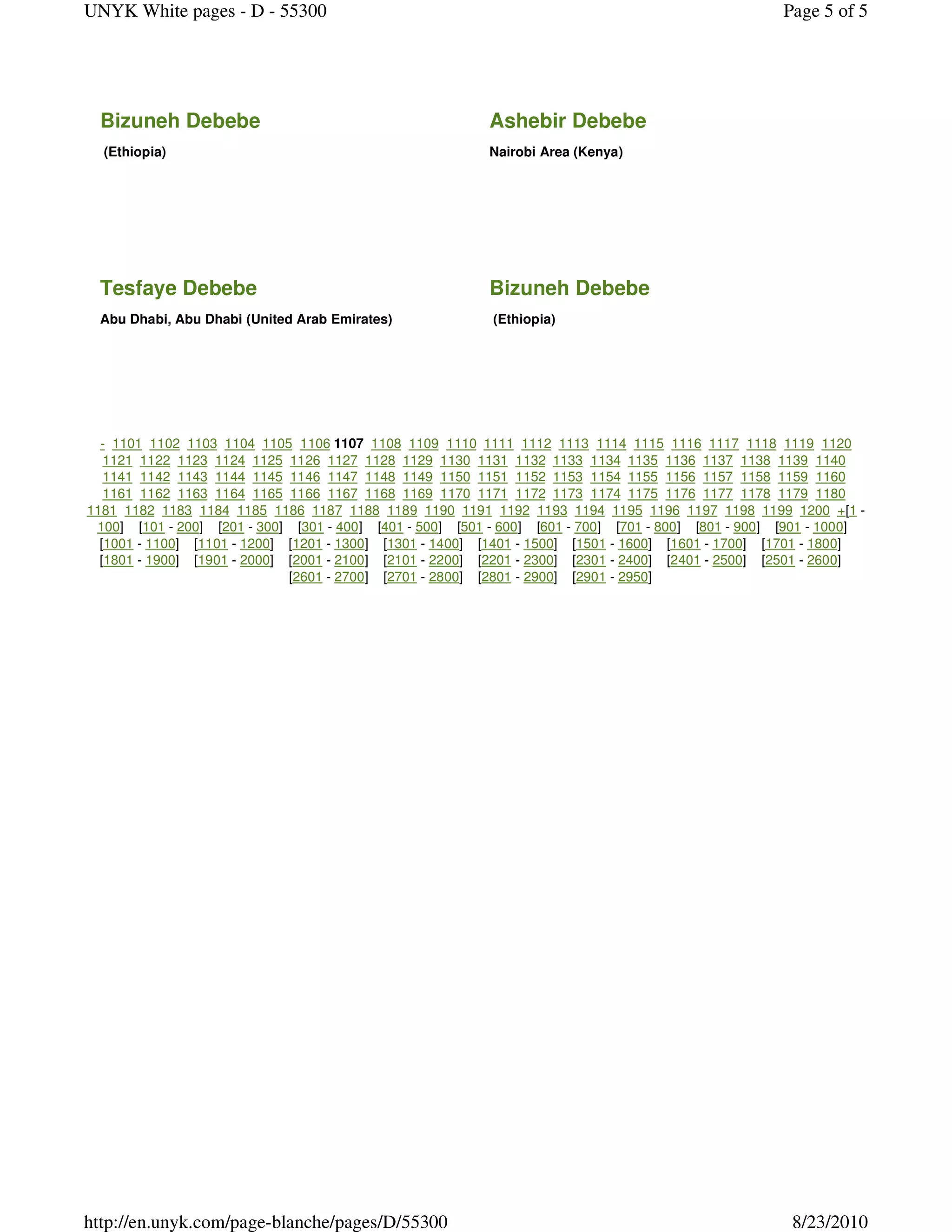 UNYK White pages - D - 55300                                                                          Page 5 of 5




 Bizuneh Debebe                                           Ashebir Debebe
  (Ethiopia)                                              Nairobi Area (Kenya)




 Tesfaye Debebe                                           Bizuneh Debebe
 Abu Dhabi, Abu Dhabi (United Arab Emirates)               (Ethiopia)




  - 1101 1102 1103 1104 1105 1106 1107 1108 1109 1110 1111 1112 1113 1114 1115 1116 1117 1118 1119 1120
   1121 1122 1123 1124 1125 1126 1127 1128 1129 1130 1131 1132 1133 1134 1135 1136 1137 1138 1139 1140
   1141 1142 1143 1144 1145 1146 1147 1148 1149 1150 1151 1152 1153 1154 1155 1156 1157 1158 1159 1160
   1161 1162 1163 1164 1165 1166 1167 1168 1169 1170 1171 1172 1173 1174 1175 1176 1177 1178 1179 1180
1181 1182 1183 1184 1185 1186 1187 1188 1189 1190 1191 1192 1193 1194 1195 1196 1197 1198 1199 1200 +[1 -
 100] [101 - 200] [201 - 300] [301 - 400] [401 - 500] [501 - 600] [601 - 700] [701 - 800] [801 - 900] [901 - 1000]
  [1001 - 1100] [1101 - 1200] [1201 - 1300] [1301 - 1400] [1401 - 1500] [1501 - 1600] [1601 - 1700] [1701 - 1800]
  [1801 - 1900] [1901 - 2000] [2001 - 2100] [2101 - 2200] [2201 - 2300] [2301 - 2400] [2401 - 2500] [2501 - 2600]
                              [2601 - 2700] [2701 - 2800] [2801 - 2900] [2901 - 2950]




http://en.unyk.com/page-blanche/pages/D/55300                                                          8/23/2010
 