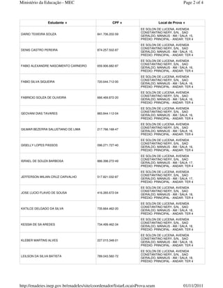 Ministério da Educação - MEC                                                                    Page 2 of 4



                Estudante                            CPF                       Local de Prova
                                                                    EE SOLON DE LUCENA, AVENIDA
                                                                    CONSTANTINO NERY, S/N, , SAO
DARIO TEIXEIRA SOUZA                       841.706.202-59
                                                                    GERALDO, MANAUS - AM / SALA: 15,
                                                                    PRÉDIO: PRINCIPAL - ANDAR: TER 4
                                                                    EE SOLON DE LUCENA, AVENIDA
                                                                    CONSTANTINO NERY, S/N, , SAO
DENIS CASTRO PEREIRA                       874.257.502-87
                                                                    GERALDO, MANAUS - AM / SALA: 15,
                                                                    PRÉDIO: PRINCIPAL - ANDAR: TER 4
                                                                    EE SOLON DE LUCENA, AVENIDA
                                                                    CONSTANTINO NERY, S/N, , SAO
FABIO ALEXANDRE NASCIMENTO CARNEIRO        659.906.682-87
                                                                    GERALDO, MANAUS - AM / SALA: 16,
                                                                    PRÉDIO: PRINCIPAL - ANDAR: TER 4
                                                                    EE SOLON DE LUCENA, AVENIDA
                                                                    CONSTANTINO NERY, S/N, , SAO
FABIO SILVA SIQUEIRA                       720.644.712-00
                                                                    GERALDO, MANAUS - AM / SALA: 16,
                                                                    PRÉDIO: PRINCIPAL - ANDAR: TER 4
                                                                    EE SOLON DE LUCENA, AVENIDA
                                                                    CONSTANTINO NERY, S/N, , SAO
FABRICIO SOUZA DE OLIVEIRA                 666.469.872-20
                                                                    GERALDO, MANAUS - AM / SALA: 16,
                                                                    PRÉDIO: PRINCIPAL - ANDAR: TER 4
                                                                    EE SOLON DE LUCENA, AVENIDA
                                                                    CONSTANTINO NERY, S/N, , SAO
GEOVANI DIAS TAVARES                       883.844.112-04
                                                                    GERALDO, MANAUS - AM / SALA: 16,
                                                                    PRÉDIO: PRINCIPAL - ANDAR: TER 4
                                                                    EE SOLON DE LUCENA, AVENIDA
                                                                    CONSTANTINO NERY, S/N, , SAO
GILMAR BEZERRA SALUSTIANO DE LIMA          217.766.168-47
                                                                    GERALDO, MANAUS - AM / SALA: 16,
                                                                    PRÉDIO: PRINCIPAL - ANDAR: TER 4
                                                                    EE SOLON DE LUCENA, AVENIDA
                                                                    CONSTANTINO NERY, S/N, , SAO
GISELLY LOPES PASSOS                       096.271.727-40
                                                                    GERALDO, MANAUS - AM / SALA: 16,
                                                                    PRÉDIO: PRINCIPAL - ANDAR: TER 4
                                                                    EE SOLON DE LUCENA, AVENIDA
                                                                    CONSTANTINO NERY, S/N, , SAO
ISRAEL DE SOUZA BARBOSA                    886.398.272-49
                                                                    GERALDO, MANAUS - AM / SALA: 17,
                                                                    PRÉDIO: PRINCIPAL - ANDAR: TER 4
                                                                    EE SOLON DE LUCENA, AVENIDA
                                                                    CONSTANTINO NERY, S/N, , SAO
JEFFERSON WILIAN CRUZ CARVALHO             517.821.032-87
                                                                    GERALDO, MANAUS - AM / SALA: 17,
                                                                    PRÉDIO: PRINCIPAL - ANDAR: TER 4
                                                                    EE SOLON DE LUCENA, AVENIDA
                                                                    CONSTANTINO NERY, S/N, , SAO
JOSE LUCIO FLAVIO DE SOUSA                 416.265.672-04
                                                                    GERALDO, MANAUS - AM / SALA: 18,
                                                                    PRÉDIO: PRINCIPAL - ANDAR: TER 4
                                                                    EE SOLON DE LUCENA, AVENIDA
                                                                    CONSTANTINO NERY, S/N, , SAO
KATILCE DELGADO DA SILVA                   735.664.462-20
                                                                    GERALDO, MANAUS - AM / SALA: 18,
                                                                    PRÉDIO: PRINCIPAL - ANDAR: TER 4
                                                                    EE SOLON DE LUCENA, AVENIDA
                                                                    CONSTANTINO NERY, S/N, , SAO
KESSIA DE SA AREDES                        734.499.462-34
                                                                    GERALDO, MANAUS - AM / SALA: 18,
                                                                    PRÉDIO: PRINCIPAL - ANDAR: TER 4
                                                                    EE SOLON DE LUCENA, AVENIDA
                                                                    CONSTANTINO NERY, S/N, , SAO
KLEBER MARTINS ALVES                       227.015.348-01
                                                                    GERALDO, MANAUS - AM / SALA: 18,
                                                                    PRÉDIO: PRINCIPAL - ANDAR: TER 4
                                                                    EE SOLON DE LUCENA, AVENIDA
                                                                    CONSTANTINO NERY, S/N, , SAO
LEILSON DA SILVA BATISTA                   789.043.582-72
                                                                    GERALDO, MANAUS - AM / SALA: 18,
                                                                    PRÉDIO: PRINCIPAL - ANDAR: TER 4




http://enadeies.inep.gov.br/enadeIes/site/coordenador/listarLocaisProva.seam                    01/11/2011
 