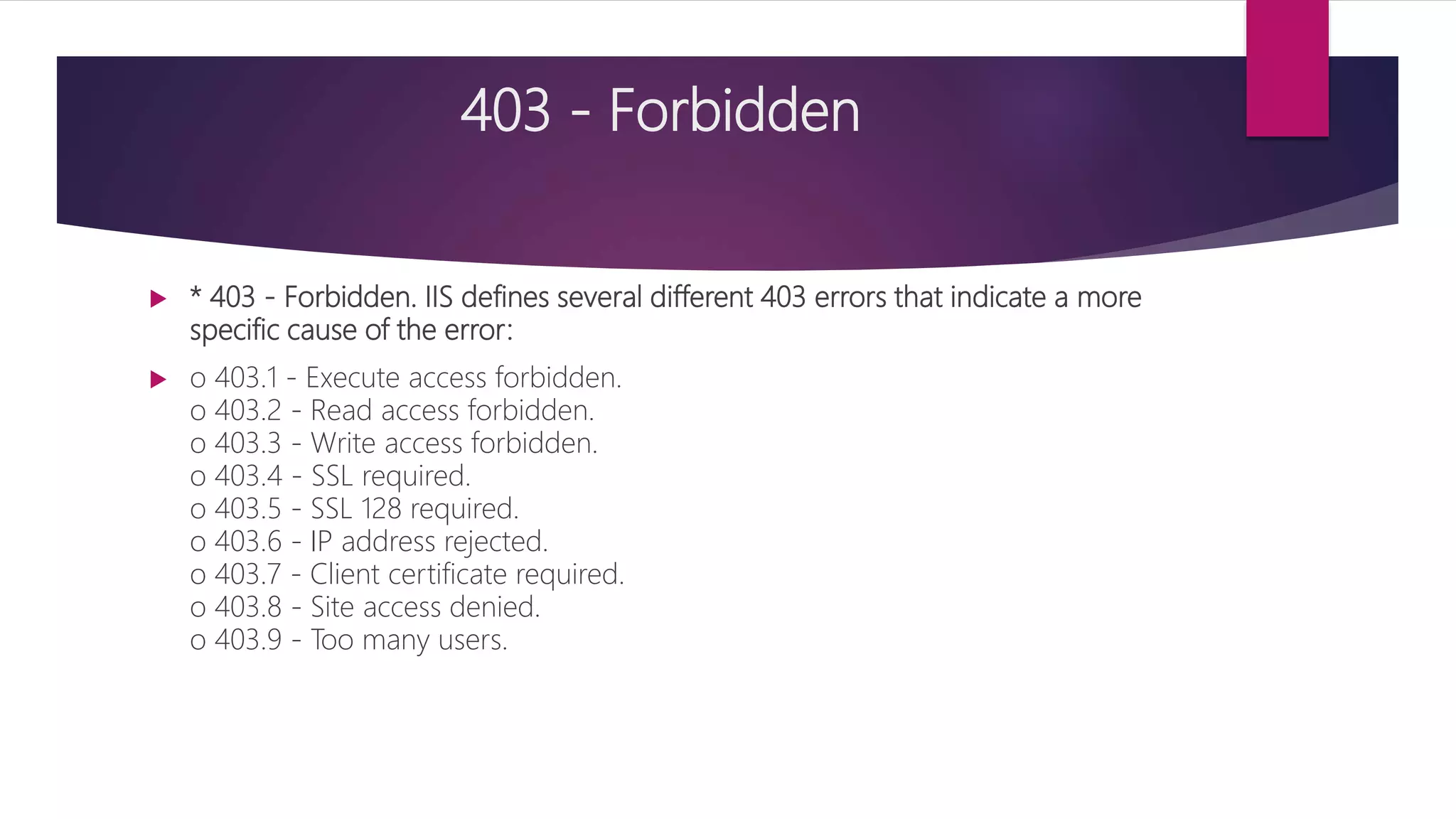 403 - Forbidden
 * 403 - Forbidden. IIS defines several different 403 errors that indicate a more
specific cause of the error:
 o 403.1 - Execute access forbidden.
o 403.2 - Read access forbidden.
o 403.3 - Write access forbidden.
o 403.4 - SSL required.
o 403.5 - SSL 128 required.
o 403.6 - IP address rejected.
o 403.7 - Client certificate required.
o 403.8 - Site access denied.
o 403.9 - Too many users.
 