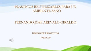 PLASTICOS REUTILIZABLES PARA UN
AMBIENTE SANO
FERNANDO JOSE AREVALO GIRALDO
DISEÑO DE PROYECTOS
102058_59

 