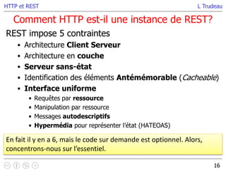 L Trudeau
Comment HTTP est-il une instance de REST?
16
HTTP et REST
REST impose 5 contraintes
 Architecture Client Serveur
 Architecture en couche
 Serveur sans-état
 Identification des éléments Antémémorable (Cacheable)
 Interface uniforme
• Requêtes par ressource
• Manipulation par ressource
• Messages autodescriptifs
• Hypermédia pour représenter l’état (HATEOAS)
En fait il y en a 6, mais le code sur demande est optionnel. Alors,
concentrons-nous sur l’essentiel.
 