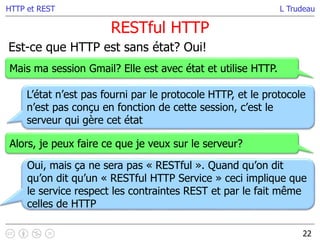 L Trudeau
RESTful HTTP
22
HTTP et REST
Est-ce que HTTP est sans état? Oui!
Mais ma session Gmail? Elle est avec état et utilise HTTP.
L’état n’est pas fourni par le protocole HTTP, et le protocole
n’est pas conçu en fonction de cette session, c’est le
serveur qui gère cet état
Alors, je peux faire ce que je veux sur le serveur?
Oui, mais ça ne sera pas « RESTful ». Quand qu’on dit
qu’on dit qu’un « RESTful HTTP Service » ceci implique que
le service respect les contraintes REST et par le fait même
celles de HTTP
 