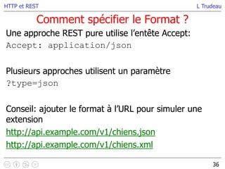 L Trudeau
Comment spécifier le Format ?
36
HTTP et REST
Une approche REST pure utilise l’entête Accept:
Accept: application/json
Plusieurs approches utilisent un paramètre
?type=json
Conseil: ajouter le format à l’URL pour simuler une
extension
http://api.example.com/v1/chiens.json
http://api.example.com/v1/chiens.xml
 