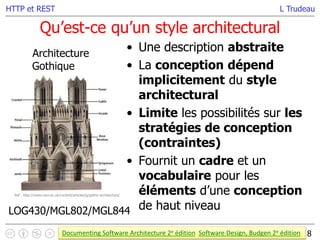 L Trudeau
Qu’est-ce qu’un style architectural
8
HTTP et REST
• Une description abstraite
• La conception dépend
implicitement du style
architectural
• Limite les possibilités sur les
stratégies de conception
(contraintes)
• Fournit un cadre et un
vocabulaire pour les
éléments d’une conception
de haut niveau
Architecture
Gothique
Documenting Software Architecture 2e édition Software Design, Budgen 2e édition
LOG430/MGL802/MGL844
Ref : http://www.vam.ac.uk/content/articles/g/gothic-architecture/
 