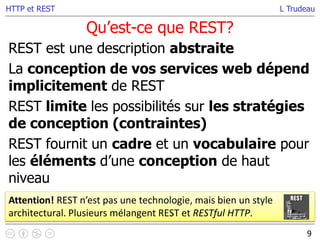L Trudeau
Qu’est-ce que REST?
9
HTTP et REST
REST est une description abstraite
La conception de vos services web dépend
implicitement de REST
REST limite les possibilités sur les stratégies
de conception (contraintes)
REST fournit un cadre et un vocabulaire pour
les éléments d’une conception de haut
niveau
Attention! REST n’est pas une technologie, mais bien un style
architectural. Plusieurs mélangent REST et RESTful HTTP.
 