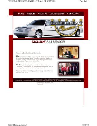 VALET - LIMOUSINE - EXCELLENT VALET SERVICES                                      Page 1 of 1




         Welcome to Excellent Valet and Limousine


         We      are able to meet the special requests of any size organization
         or group. Whether it’s an airport transfer, a road show, a board of
         directions meeting, or a convention; rely on the impeccable service
         that EXCELLENT SERVICES can provide.


         Our Fleet include the latest model luxury Sedans, Stretch
         Limousines. Our chauffeurs are highly trained professionals who are
         multi-lingual to accommodate a wide range of clients.

         We also specialize in providing superior concierge and valet service
         tailored to your needs




                                                Designed by: Minuteman Press
                                                Southwest




http://fdamusic.com/ev/                                                             7/7/2010
 