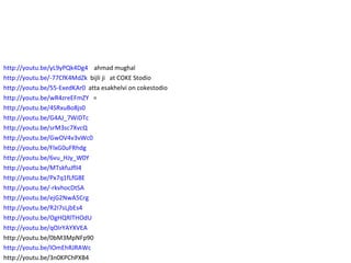 http://youtu.be/yL9yPQk4Dg4   ahmad mughal http://youtu.be/-77CfK4MdZk   bijli ji  at COKE Stodio http://youtu.be/55-ExedKAr0   atta esakhelvi on cokestodio http://youtu.be/wR4zreEFmZY   = http://youtu.be/4SRxuBo8js0   http://youtu.be/G4AJ_7WiDTc   http://youtu.be/srM3sc7XvcQ   http://youtu.be/GwOV4v3vWc0   http://youtu.be/FlxG0uFRhdg   http://youtu.be/6vu_HJy_W0Y   http://youtu.be/MTskfuJflI4 http://youtu.be/Px7q1fLfG8E http://youtu.be/-rkvhocDtSA http://youtu.be/ejG2NwA5Crg http://youtu.be/R2I7sLjbEs4 http://youtu.be/OgHQRlTHOdU http://youtu.be/qOIrYAYXVEA http://youtu.be/0bM3MpNFp90 http://youtu.be/IOmEhRJRAWc http://youtu.be/3n0KPChPXB4 