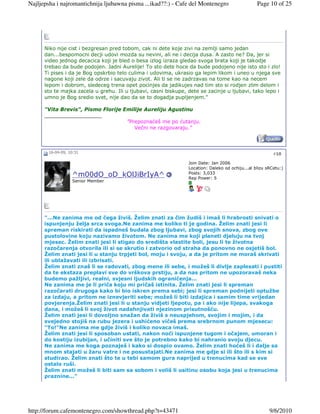 Najljepsha i najromantichnija ljubawna pisma ...ikad??:) - Cafe del Montenegro                    Page 10 of 25




      Niko nije cist i bezgresan pred tobom, cak ni dete koje zivi na zemlji samo jedan
      dan...bespomocni decji udovi mozda su nevini, ali ne i decija dusa. A zasto ne? Da, jer si
      video jednog decacica koji je bled o besa izlog izraza gledao svoga brata koji je takodje
      trebao da bude podojen. Jadni Aurelije! To sto dete hoce da bude podojeno nije isto sto i zlo!
      Ti pises i da je Bog opskrbio telo culima i udovima, ukrasio ga lepim likom i uneo u njega sve
      nagone koji zele da odrze i sacuvaju zivot. Ali ti se ne zadrzavas na tome kao na necem
      lepom i dobrom, sledeceg trena opet pocinjes da jadikujes nad tim sto si rodjen zlim delom i
      sto te majka zacela u grehu. Ili u ljubavi, casni biskupe, dete se zacinje u ljubavi, tako lepo i
      umno je Bog sredio svet, nije dao da se to dogadja pupljenjem."

      "Vita Brevis", Pismo Florije Emilije Aureliju Agustinu
      __________________
                                    "Prepoznaćeš me po ćutanju.
                                       Večni ne razgovaraju."



       16-04-09, 10:31                                                                                    #10

                                                                 Join Date: Jan 2006
                                                                 Location: Daleko od ochiju...al blizu sRCetu:)
                                                                 Posts: 3,033
                  ^m00dO_oD_kOlJiBrIyA^                          Rep Power: 5
                  Senior Member




      "...Ne zanima me od čega živiš. Želim znati za čim žudiš i imaš li hrabrosti snivati o
      ispunjenju želja srca svoga.Ne zanima me koliko ti je godina. Želim znati jesi li
      spreman riskirati da ispadneš budala zbog ljubavi, zbog svojih snova, zbog ove
      pustolovine koju nazivamo životom. Ne zanima me koji planeti djeluju na tvoj
      mjesec. Želim znati jesi li stigao do središta vlastite boli, jesu li te životna
      razočarenja otvorila ili si se skrutio i zatvorio od straha da ponovno ne osjetiš bol.
      Želim znati jesi li u stanju trpjeti bol, moju i svoju, a da je pritom ne moraš skrivati
      ili ublažavati ili izbrisati.
      Želim znati znaš li se radovati, zbog mene ili sebe, i možeš li divlje zaplesati i pustiti
      da te ekstaza preplavi sve do vrškova prstiju, a da nas pritom ne upozoravaš neka
      budemo pažljivi, realni, svjesni ljudskih ograničenja...
      Ne zanima me je li priča koju mi pričaš istinita. Želim znati jesi li spreman
      razočarati drugoga kako bi bio iskren prema sebi; jesi li spreman podnijeti optužbe
      za izdaju, a pritom ne iznevjeriti sebe; možeš li biti izdajica i samim time vrijedan
      povjerenja.Želim znati jesi li u stanju vidjeti ljepotu, pa i ako nije lijepa, svakoga
      dana, i možeš li svoj život nadahnjivati njezinom prisutnošću.
      Želim znati jesi li dovoljno snažan da živiš s neuspjehom, svojim i mojim, i da
      svejedno stojiš na rubu jezera i ushićeno vičeš prema srebrnom punom mjesecu:
      "To!"Ne zanima me gdje živiš i koliko novaca imaš.
      Želim znati jesi li sposoban ustati, nakon noći ispunjene tugom i očajem, umoran i
      do kostiju izubijan, i učiniti sve što je potrebno kako bi nahranio svoju djecu.
      Ne zanima me koga poznaješ i kako si dospio ovamo. Želim znati hoćeš li i dalje sa
      mnom stajati u žaru vatre i ne posustajati.Ne zanima me gdje si ili što ili s kim si
      studirao. Želim znati što te u tebi samom gura naprijed u trenucima kad se sve
      ostalo ruši.
      Želim znati možeš li biti sam sa sobom i voliš li usitinu osobu koja jesi u trenucima
      praznine..."




http://forum.cafemontenegro.com/showthread.php?t=43471                                                  9/6/2010
 