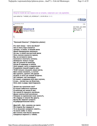 Najljepsha i najromantichnija ljubawna pisma ...ikad??:) - Cafe del Montenegro          Page 11 of 25




      __________________
      Onaj ko može da vas natjera da se smijete, natjeraće vas i da zaplačete.

      Last edited by ^m00dO_oD_kOlJiBrIyA^; 16-04-09 at 10:43.




       18-04-09, 07:35                                                                         #11

                                                                                 Join Date: Jan 2005
                                                                                 Posts: 4,155
                     Nikolina                                                    Rep Power: 6
                     Cестра от России




      "Евгений Онегин" (Tatjanino pismo)

      Я к вам пишу - чего же боле?
      Что я могу еще сказать?
      Теперь, я знаю, в вашей воле
      Меня презреньем наказать.
      Но вы, к моей несчастной доле
      Хоть каплю жалости храня,
      Вы не оставите меня.
      Сначала я молчать хотела;
      Поверьте: моего стыда
      Вы не узнали б никогда,
      Когда б надежду я имела
      Хоть редко, хоть в неделю раз
      В деревне нашей видеть вас,
      Чтоб только слышать ваши речи,
      Вам слово молвить, и потом
      Все думать, думать об одном
      И день и ночь до новой встречи.
      Но говорят, вы нелюдим;
      В глуши, в деревне всё вам скучно,
      А мы... ничем мы не блестим,
      Хоть вам и рады простодушно.

      Зачем вы посетили нас?
      В глуши забытого селенья
      Я никогда не знала б вас,
      Не знала б горького мученья.
      Души неопытной волненья
      Смирив со временем (как знать?),
      По сердцу я нашла бы друга,
      Была бы верная супруга
      И добродетельная мать.

      Другой!.. Нет, никому на свете
      Не отдала бы сердца я!
      То в вышнем суждено совете...
      То воля неба: я твоя;
      Вся жизнь моя была залогом
      Свиданья верного с тобой;




http://forum.cafemontenegro.com/showthread.php?t=43471                                       9/6/2010
 