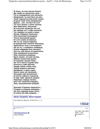 Najljepsha i najromantichnija ljubawna pisma ...ikad??:) - Cafe del Montenegro          Page 12 of 25




      Я знаю, ты мне послан богом,
      До гроба ты хранитель мой...
      Ты в сновиденьях мне являлся,
      Незримый, ты мне был уж мил,
      Твой чудный взгляд меня томил,
      В душе твой голос раздавался
      Давно... нет, это был не сон!
      Ты чуть вошел, я вмиг узнала,
      Вся обомлела, запылала
      И в мыслях молвила: вот он!
      Не правда ль? я тебя слыхала:
      Ты говорил со мной в тиши,
      Когда я бедным помогала
      Или молитвой услаждала
      Тоску волнуемой души?
      И в это самое мгновенье
      Не ты ли, милое виденье,
      В прозрачной темноте мелькнул,
      Приникнул тихо к изголовью?
      Не ты ль, с отрадой и любовью,
      Слова надежды мне шепнул?
      Кто ты, мой ангел ли хранитель,
      Или коварный искуситель:
      Мои сомненья разреши.
      Быть может, это всё пустое,
      Обман неопытной души!
      И суждено совсем иное...
      Но так и быть! Судьбу мою
      Отныне я тебе вручаю,
      Перед тобою слезы лью,
      Твоей защиты умоляю...
      Вообрази: я здесь одна,
      Никто меня не понимает,
      Рассудок мой изнемогает,
      И молча гибнуть я должна.
      Я жду тебя: единым взором
      Надежды сердца оживи,
      Иль сон тяжелый перерви,
      Увы, заслуженным укором!

      Кончаю! Страшно перечесть...
      Стыдом и страхом замираю...
      Но мне порукой ваша честь,
      И смело ей себя вверяю...
      __________________
      Never Complain, Never Explain

      Last edited by Nikolina; 18-04-09 at 07:38.




        18-04-09, 13:27                                                                        #12

                                                                                 Join Date: May 2005
      renaissance                                                                Posts: 1,362
      Senior Member                                                              Rep Power: 0




http://forum.cafemontenegro.com/showthread.php?t=43471                                       9/6/2010
 