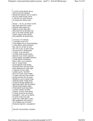 Najljepsha i najromantichnija ljubawna pisma ...ikad??:) - Cafe del Montenegro   Page 14 of 25




      I ne bih znala patnja sta je.
      Smirivsi burne osecaje,
      Mozda bih jednom (ko ce znati?)
      Po srcu nasla druga varna
      I bila bih mu zena smerna,
      A svojoj deci dobra mati.

      Drugi!... Al’ ne, ja nikom ne bih
      Na svetu dala srce svoje!
      Oduvek tako pisano je…
      Nebo je mene dalo tebi;
      Moj zivot sav je jemstvo bio
      Da cu te sresti izmedj’ ljudi;
      Znam, bog je tebe uputio,
      Moj zastitnik do groba budi…

      U snove si mi dolazio,
      I nevidjen si bio mio.
      Tvoj pogled me je svud proganjo,
      U dusi davno glas odzvanjo…
      Ne, nije mi se san to snio,
      Jer cim si uso, ja sam znala,
      Sva premrla i usplamsala,
      I rekla: on je ovo bio!
      Ja tebe cesto slusah sama;
      Govorio si sa mnom jednom
      Kad prosjaku pomagah bednom
      I kada blazih molitvama
      Buru i jad u srcu cednom.
      Zar ti i onog trena,
      O prividjenje moje drago.
      Promako kroz noc kao sena,
      Nad uzglavlje se moje sago
      I sapnuo mi reci nade
      Ljubavi pune i iskrene?
      Ko si ti? Cuvar duse mlade
      Il’ kobni duh sto kusa mene?
      Utisaj sumnje sto me guse.
      Mozda su sve to sanje moje,
      Zablude jedne mlade duse,
      A sasvim drugo sudjeno je…
      Nek bude tako! Sto da krijem?
      Milosti tvojoj dajem sebe,
      Pred tobom suze bola lijem
      I molim zastitu od tebe…
      Zamisli: ja sam ovde sama
      I nikog nema da me shvati;
      Sustajem i moj um se slama,
      A nemo moje srce pati.
      Ceka me; nade glas u meni
      Bar pogledom ozivi jednim,
      Ili iz teskog sna me preni
      Prekorom gorkim i pravednim!


      Zavrsih! Da procitam, strepim…




http://forum.cafemontenegro.com/showthread.php?t=43471                               9/6/2010
 