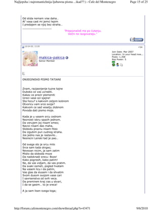 Najljepsha i najromantichnija ljubawna pisma ...ikad??:) - Cafe del Montenegro             Page 15 of 25




      Od stida nemam vise daha…
      Al’ vasa cast mi jemci lepim
      I predajem se njoj bez straha…
      __________________
                                       "Prepoznaćeš me po ćutanju.
                                          Večni ne razgovaraju."



       18-04-09, 15:09                                                                             #14

                                                                           Join Date: Mar 2007
                                                                           Location: In your head now...
                                                                           Posts: 1,358
                     makica-pakica                                         Rep Power: 5
                     Senior Member




      ONJEGINOVO PISMO TATJANI


      Znam, razjasnjenje tuzne tajne
      Duboko ce vas uvrediti.
      Kakav ce prezir plemeniti
      Izreci vase oci sjajne!
      Sta hocu? s kakvom zeljom kobnom
      Otvoricu vam srce svoje?
      Kakvom ce sad veselju zlobnom
      Povoda dati pismo moje.

      Kada je u vasem srcu cednom
      Neznosti iskru spazih jednom.
      Da verujem joj nisam smeo;
      Navici nisam dao maha,
      Slobodu praznu nisam hteo
      Da izgubim pun cudnog straha.
      Jos jedno nas je rastavilo…
      Nesrecni Lenski tad je pao…

      Od svega sto je srcu milo
      Srce sam tada otrgao;
      Nevezan nicim, ja sam zatim
      Mislio da sloboda moze
      Da nadoknadi srecu: Boze!
      Kako pogresih, kako patim!
      Ne, da vas vidjam, da vas pratim.
      Da svaki osmeh, pogled hvatam
      Na vasem licu i da patim,
      Vas glas da slusam i da shvatim
      Svom dusom svojom vase cari
      I savrsenstva od svih veca.
      Da premirem kraj vas u stvari,
      I da se gasim… to je sreca!

      A ja sam lisen svega toga;




http://forum.cafemontenegro.com/showthread.php?t=43471                                           9/6/2010
 