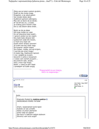 Najljepsha i najromantichnija ljubawna pisma ...ikad??:) - Cafe del Montenegro          Page 16 of 25




      Zbog vas ja lutam svetom grubim;
      Svaki je cas zivota moga
      Dragocen, a ja zalud gubim
      Vec ionako teske dane
      Sudbinom gorkom odbrojane.
      Moj vek ce skoro da se skrati;
      Al’ da bih bio ziv, u svesti,
      Ja svakog jutra moram znati
      Da cu vas tokom dana sresti…

      Bojim se da se plase
      Od moje molbe oci vase
      Ko od lukavstva koje kujem…
      I gnevni prekor ja vec cujem.
      Da znate kako strasno boli
      Ljubavnom zedji biti moren,
      U mom srcu koje voli
      Gusiti nemir strascu stvoren!
      Ja zudim da kraj vasih nogu
      Sa suzama i bolom slijem
      Svu ljubav, molbe, sve sto krijem;
      I sve sto jos izreci mogu!
      A mesto tog, hladnocom laznom
      I rec i pogled ja oruzam.
      Govorim s vama o nevaznom
      I veseo vam osmeh pruzam!...
      Da protivim sebi, strasti,
      Vise u moci nije mojoj.
      Resih: u vasoj ja sam vlasti
      I predajem se sudbi svojoj.
      __________________
                                      "Prepoznaćeš me po ćutanju.
                                         Večni ne razgovaraju."



       18-04-09, 20:22                                                                         #15

                                                                                 Join Date: Sep 2007
      ilija                                                                      Posts: 29
      Junior Member                                                              Rep Power: 0




         Quote:


          Originally Posted by makica-pakica
          ONJEGINOVO PISMO TATJANI


          Znam, razjasnjenje tuzne tajne
          Duboko ce vas uvrediti.
          Kakav ce prezir plemeniti
          Izreci vase oci sjajne!
          Sta hocu? s kakvom zeljom kobnom
          Otvoricu vam srce svoje?




http://forum.cafemontenegro.com/showthread.php?t=43471                                       9/6/2010
 