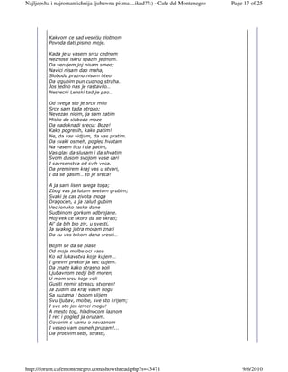 Najljepsha i najromantichnija ljubawna pisma ...ikad??:) - Cafe del Montenegro   Page 17 of 25




          Kakvom ce sad veselju zlobnom
          Povoda dati pismo moje.

          Kada je u vasem srcu cednom
          Neznosti iskru spazih jednom.
          Da verujem joj nisam smeo;
          Navici nisam dao maha,
          Slobodu praznu nisam hteo
          Da izgubim pun cudnog straha.
          Jos jedno nas je rastavilo…
          Nesrecni Lenski tad je pao…

          Od svega sto je srcu milo
          Srce sam tada otrgao;
          Nevezan nicim, ja sam zatim
          Mislio da sloboda moze
          Da nadoknadi srecu: Boze!
          Kako pogresih, kako patim!
          Ne, da vas vidjam, da vas pratim.
          Da svaki osmeh, pogled hvatam
          Na vasem licu i da patim,
          Vas glas da slusam i da shvatim
          Svom dusom svojom vase cari
          I savrsenstva od svih veca.
          Da premirem kraj vas u stvari,
          I da se gasim… to je sreca!

          A ja sam lisen svega toga;
          Zbog vas ja lutam svetom grubim;
          Svaki je cas zivota moga
          Dragocen, a ja zalud gubim
          Vec ionako teske dane
          Sudbinom gorkom odbrojane.
          Moj vek ce skoro da se skrati;
          Al’ da bih bio ziv, u svesti,
          Ja svakog jutra moram znati
          Da cu vas tokom dana sresti…

          Bojim se da se plase
          Od moje molbe oci vase
          Ko od lukavstva koje kujem…
          I gnevni prekor ja vec cujem.
          Da znate kako strasno boli
          Ljubavnom zedji biti moren,
          U mom srcu koje voli
          Gusiti nemir strascu stvoren!
          Ja zudim da kraj vasih nogu
          Sa suzama i bolom slijem
          Svu ljubav, molbe, sve sto krijem;
          I sve sto jos izreci mogu!
          A mesto tog, hladnocom laznom
          I rec i pogled ja oruzam.
          Govorim s vama o nevaznom
          I veseo vam osmeh pruzam!...
          Da protivim sebi, strasti,




http://forum.cafemontenegro.com/showthread.php?t=43471                               9/6/2010
 