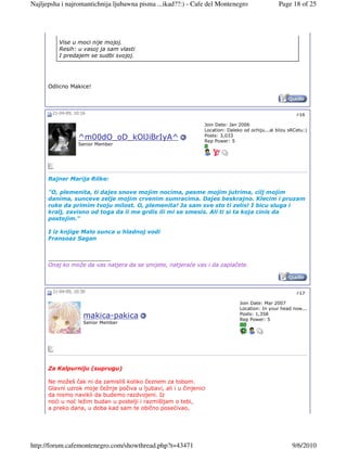 Najljepsha i najromantichnija ljubawna pisma ...ikad??:) - Cafe del Montenegro                    Page 18 of 25




          Vise u moci nije mojoj.
          Resih: u vasoj ja sam vlasti
          I predajem se sudbi svojoj.




      Odlicno Makice!



       21-04-09, 10:16                                                                                    #16

                                                                 Join Date: Jan 2006
                                                                 Location: Daleko od ochiju...al blizu sRCetu:)
                                                                 Posts: 3,033
                  ^m00dO_oD_kOlJiBrIyA^                          Rep Power: 5
                  Senior Member




      Rajner Marija Rilke:

      "O, plemenita, ti dajes snove mojim nocima, pesme mojim jutrima, cilj mojim
      danima, sunceve zelje mojim crvenim sumracima. Dajes beskrajno. Klecim i pruzam
      ruke da primim tvoju milost. O, plemenita! Ja sam sve sto ti zelis! I bicu sluga i
      kralj, zavisno od toga da li me grdis ili mi se smesis. Ali ti si ta koja cinis da
      postojim."

      I iz knjige Malo sunca u hladnoj vodi
      Fransoaz Sagan


      __________________
      Onaj ko može da vas natjera da se smijete, natjeraće vas i da zaplačete.



       21-04-09, 10:30                                                                                    #17

                                                                                Join Date: Mar 2007
                                                                                Location: In your head now...
                                                                                Posts: 1,358
                     makica-pakica                                              Rep Power: 5
                     Senior Member




      Za Kalpurniju (suprugu)

      Ne možeš čak ni da zamisliš koliko čeznem za tobom.
      Glavni uzrok moje čežnje počiva u ljubavi, ali i u činjenici
      da nismo navikli da budemo razdvojeni. Iz
      noći u noć ležim budan u postelji i razmišljam o tebi,
      a preko dana, u doba kad sam te obično posećivao,




http://forum.cafemontenegro.com/showthread.php?t=43471                                                  9/6/2010
 