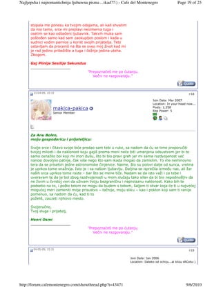 Najljepsha i najromantichnija ljubawna pisma ...ikad??:) - Cafe del Montenegro                  Page 19 of 25




      stopala me ponesu ka tvojim odajama, ali kad shvatim
      da nisi tamo, srce mi preplavi neizmerna tuga i
      osetim se kao odbačeni ljubavnik. Takvih muka sam
      pošteñen samo kad sam zaokupljen poslom i kada u
      sudnici vodim parnice u korist svojih prijatelja. Tebi
      ostavljam da proceniš na šta se sveo moj život kad mi
      je rad jedino pribežište a tuga i čežnja jedina uteha.
      Zbogom.

      Gaj Plinije Sesilije Sekundus
      __________________
                                      "Prepoznaćeš me po ćutanju.
                                         Večni ne razgovaraju."



       21-04-09, 10:32                                                                                  #18

                                                                              Join Date: Mar 2007
                                                                              Location: In your head now...
                                                                              Posts: 1,358
                     makica-pakica                                            Rep Power: 5
                     Senior Member




      Za Anu Bolen,
      moju gospodaricu i prijateljicu:

      Svoje srce i čitavo svoje biće predao sam tebi u ruke, sa nadom da ću se time preporučiti
      tvojoj milosti i da naklonost koju gajiš prema meni neće biti umanjena odsustvom jer bi to
      samo osnažilo bol koji mi mori dušu, što bi bio pravi greh jer mi sama razdvojenost već
      nanosi dovoljno patnje, čak više nego što sam ikada mogao da zamislim. To me neminovno
      tera da se prisetim jedne astronomske činjenice. Naime, što su polovi dalje od sunca, vrelina
      je uprkos tome snažnija. Isto je i sa našom ljubavlju. Daljina se isprečila izmeñu nas, ali žar
      naših srca uprkos tome raste – bar što se mene tiče. Nadam se da isto važi i za tebe i
      uveravam te da je bol zbog razdvojenosti u mom slučaju tako silan da bi bio nepodnošljiv da
      ne živim u čvrstoj veri da uživam tvoju bezgraničnu i neprolaznu naklonost. Kako bih te
      podsetio na to, i pošto telom ne mogu da budem s tobom, šaljem ti stvar koja će ti u najvećoj
      mogućoj meri zameniti moje prisustvo – tačnije, moju sliku – kao i poklon koji sam ti ranije
      pomenuo, sa nadom da ću, kad ti to
      poželiš, zauzeti njihovo mesto.

      Svojeručno,
      Tvoj sluga i prijatelj,

      Henri Osmi
      __________________
                                      "Prepoznaćeš me po ćutanju.
                                         Večni ne razgovaraju."



       04-05-09, 15:31                                                                                  #19

                                                               Join Date: Jan 2006
                                                               Location: Daleko od ochiju...al blizu sRCetu:)




http://forum.cafemontenegro.com/showthread.php?t=43471                                                9/6/2010
 