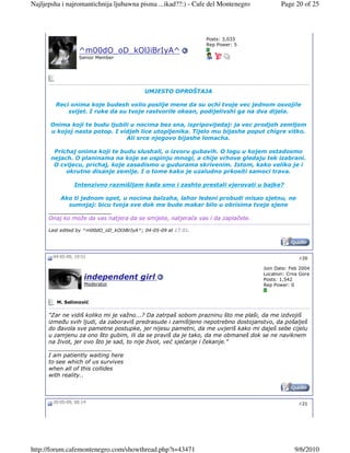 Najljepsha i najromantichnija ljubawna pisma ...ikad??:) - Cafe del Montenegro           Page 20 of 25




                                                                 Posts: 3,033
                                                                 Rep Power: 5
                  ^m00dO_oD_kOlJiBrIyA^
                  Senior Member




                                            UMJESTO OPROŠTAJA

        Reci onima koje budesh volio poslije mene da su ochi tvoje vec jednom osvojile
            svijet. I ruke da su tvoje rastvorile okean, podijelivshi ga na dva dijela.

      Onima koji te budu ljubili u nocima bez sna, ispripovijedaj: ja vec prodjoh zemljom
      u kojoj nasta potop. I vidjeh lice utopljenika. Tijelo mu bijashe poput chigre vitko.
                               Ali srce njegovo bijashe lomacha.

        Prichaj onima koji te budu slushali, o izvoru gubavih. O logu u kojem ostadosmo
       nejach. O planinama na koje se uspinju mnogi, a chije vrhove gledaju tek izabrani.
        O cvijecu, prichaj, koje zasadismo u gudurama skrivenim. Istom, kako veliko je i
            okrutno disanje zemlje. I o tome kako je uzaludno prkositi samoci trava.

                Intenzivno razmišljam kada smo i zashto prestali vjerovati u bajke?

          Ako ti jednom opet, u nocima balzaha, lahor ledeni probudi misao sjetnu, ne
             sumnjaj: bicu tvoja sve dok me bude makar bilo u obrisima tvoje sjene
      __________________
      Onaj ko može da vas natjera da se smijete, natjeraće vas i da zaplačete.

      Last edited by ^m00dO_oD_kOlJiBrIyA^; 04-05-09 at 17:01.




       04-05-09, 19:51                                                                          #20

                                                                                  Join Date: Feb 2004
                                                                                  Location: Crna Gora
                     independent girl                                             Posts: 1,542
                     Moderator                                                    Rep Power: 0


         M. Selimović

      "Zar ne vidiš koliko mi je važno...? Da zatrpaš sobom prazninu što me plaši, da me izdvojiš
      izmeñu svih ljudi, da zaboraviš predrasude i zamišljeno nepotrebno dostojanstvo, da pošalješ
      do ñavola sve pametne postupke, jer nijesu pametni, da me uvjeriš kako mi daješ sebe cijelu
      u zamjenu za ono što gubim, ili da se praviš da je tako, da me obmaneš dok se ne naviknem
      na život, jer ovo što je sad, to nije život, već sjećanje i čekanje."
      __________________
      I am patiently waiting here
      to see which of us survives
      when all of this collides
      with reality..



       20-05-09, 06:14                                                                          #21




http://forum.cafemontenegro.com/showthread.php?t=43471                                        9/6/2010
 