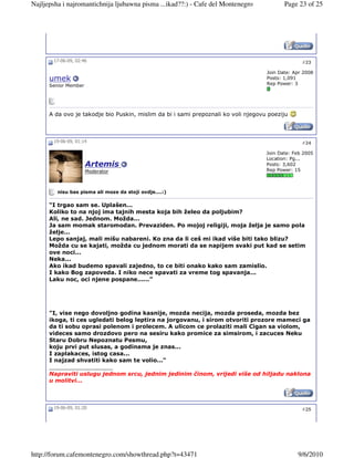 Najljepsha i najromantichnija ljubawna pisma ...ikad??:) - Cafe del Montenegro             Page 23 of 25




       17-06-09, 02:46                                                                            #23

                                                                                    Join Date: Apr 2008
      umek                                                                          Posts: 1,091
      Senior Member                                                                 Rep Power: 3




      A da ovo je takodje bio Puskin, mislim da bi i sami prepoznali ko voli njegovu poeziju



       19-06-09, 01:14                                                                            #24

                                                                                    Join Date: Feb 2005
                                                                                    Location: Pg...
                      Artemis                                                       Posts: 3,602
                      Moderator                                                     Rep Power: 15



         nisu bas pisma ali moze da stoji ovdje....:)

      “I trgao sam se. Uplašen...
      Koliko to na njoj ima tajnih mesta koja bih želeo da poljubim?
      Ali, ne sad. Jednom. Možda...
      Ja sam momak staromodan. Prevaziden. Po mojoj religiji, moja želja je samo pola
      želje...
      Lepo sanjaj, mali mišu nabareni. Ko zna da li ceš mi ikad više biti tako blizu?
      Možda cu se kajati, možda cu jednom morati da se napijem svaki put kad se setim
      ove noci...
      Neka...
      Ako ikad budemo spavali zajedno, to ce biti onako kako sam zamislio.
      I kako Bog zapoveda. I niko nece spavati za vreme tog spavanja...
      Laku noc, oci njene pospane......”




      "I, vise nego dovoljno godina kasnije, mozda necija, mozda proseda, mozda bez
      ikoga, ti ces ugledati belog leptira na jorgovanu, i sirom otvoriti prozore mameci ga
      da ti sobu oprasi polenom i prolecem. A ulicom ce prolaziti mali Cigan sa violom,
      videces samo drozdovo pero na sesiru kako promice za simsirom, i zacuces Neku
      Staru Dobru Nepoznatu Pesmu,
      koju prvi put slusas, a godinama je znas...
      I zaplakaces, istog casa...
      I najzad shvatiti kako sam te volio..."
      __________________
      Napraviti uslugu jednom srcu, jednim jedinim činom, vrijedi više od hiljadu naklona
      u molitvi...



       19-06-09, 01:20                                                                            #25




http://forum.cafemontenegro.com/showthread.php?t=43471                                          9/6/2010
 